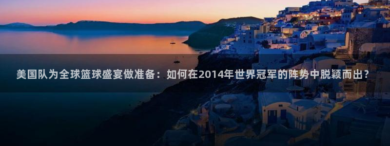 足球比分直播世界杯：美国队为全球篮球盛宴做准备：如何在2014年世界冠军的阵势中脱颖而出？